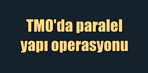TMO'da Paralel Yapı operasyonu: 5 yönetici görevden alındı