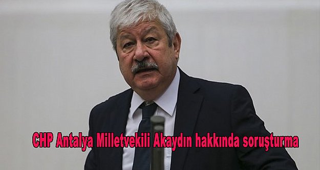 CHP Antalya Milletvekili Akaydın hakkında soruşturma