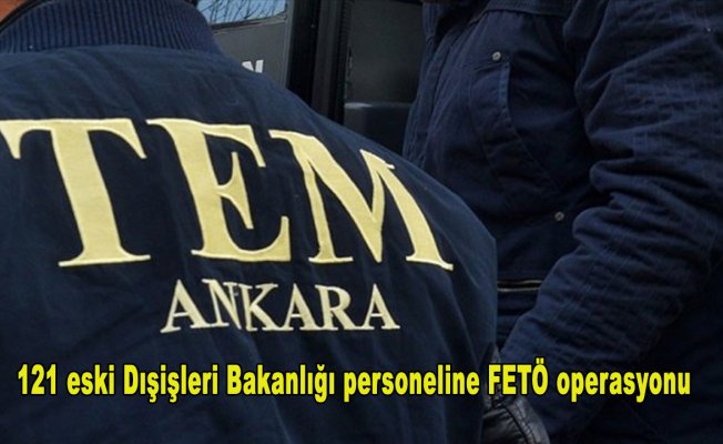 121 eski Dışişleri Bakanlığı personeline FETÖ operasyonu