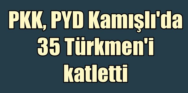Kamışlı'da Türkmen katliam.  PKK-PYD 35 Türkmen'i katletti